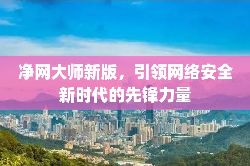 净网大师新版，引领网络安全新时代的先锋力量