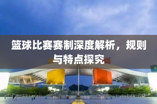 篮球比赛赛制深度解析，规则与特点探究