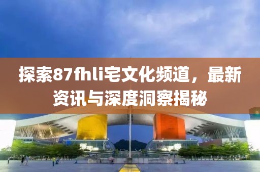 探索87fhli宅文化频道，最新资讯与深度洞察揭秘