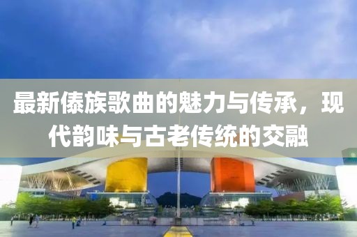最新傣族歌曲的魅力与传承，现代韵味与古老传统的交融