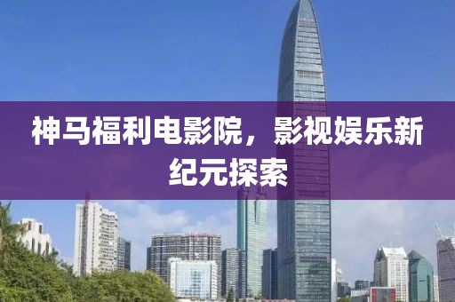 神马福利电影院，影视娱乐新纪元探索