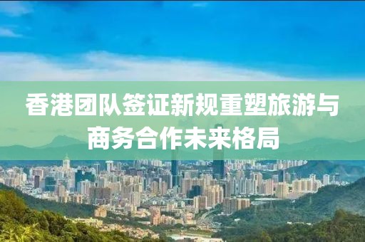 香港团队签证新规重塑旅游与商务合作未来格局