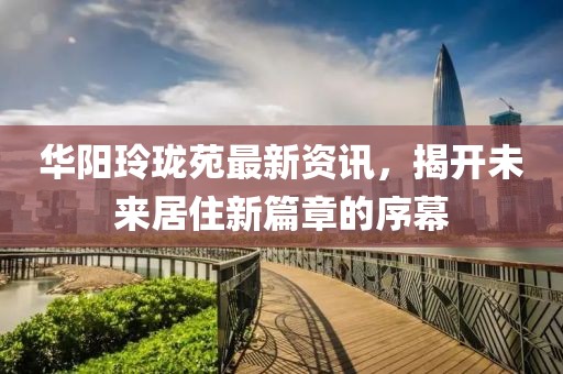 华阳玲珑苑最新资讯，揭开未来居住新篇章的序幕