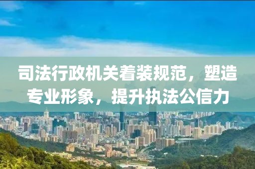 司法行政机关着装规范，塑造专业形象，提升执法公信力