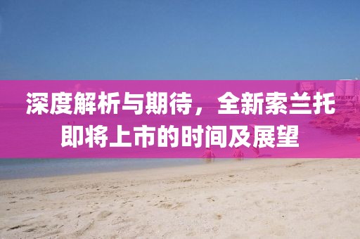 深度解析与期待，全新索兰托即将上市的时间及展望