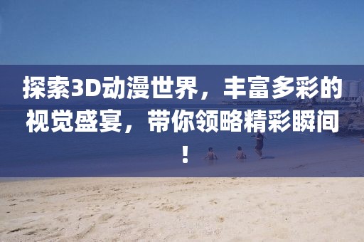 探索3D动漫世界，丰富多彩的视觉盛宴，带你领略精彩瞬间！