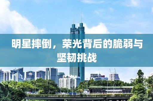 明星摔倒，荣光背后的脆弱与坚韧挑战