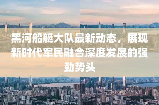 黑河船艇大队最新动态，展现新时代军民融合深度发展的强劲势头
