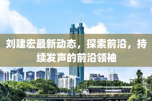 刘建宏最新动态，探索前沿，持续发声的前沿领袖