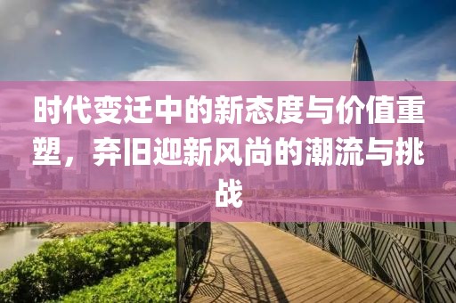 时代变迁中的新态度与价值重塑，弃旧迎新风尚的潮流与挑战