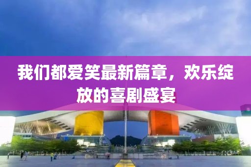我们都爱笑最新篇章，欢乐绽放的喜剧盛宴