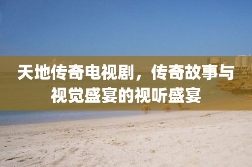 天地传奇电视剧，传奇故事与视觉盛宴的视听盛宴