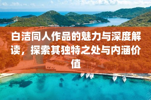 白洁同人作品的魅力与深度解读，探索其独特之处与内涵价值