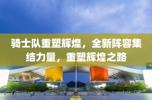 骑士队重塑辉煌，全新阵容集结力量，重塑辉煌之路