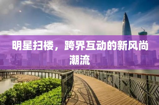 明星扫楼，跨界互动的新风尚潮流