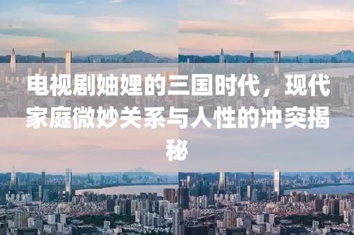电视剧妯娌的三国时代，现代家庭微妙关系与人性的冲突揭秘