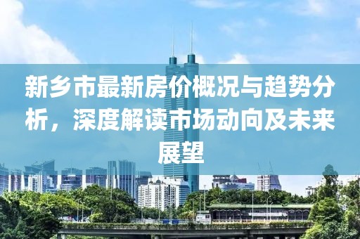 新乡市最新房价概况与趋势分析，深度解读市场动向及未来展望