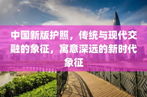 中国新版护照，传统与现代交融的象征，寓意深远的新时代象征