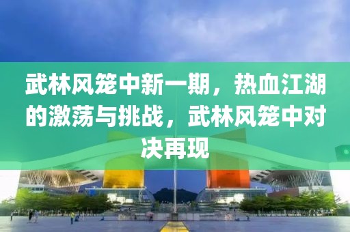 武林风笼中新一期，热血江湖的激荡与挑战，武林风笼中对决再现