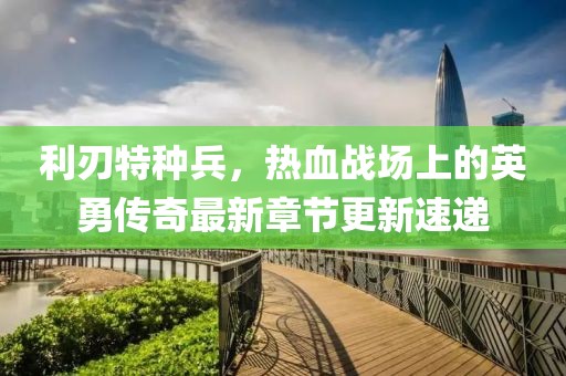利刃特种兵，热血战场上的英勇传奇最新章节更新速递
