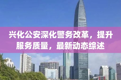 兴化公安深化警务改革，提升服务质量，最新动态综述