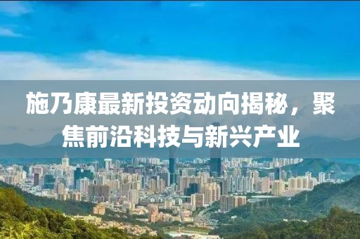 施乃康最新投资动向揭秘，聚焦前沿科技与新兴产业
