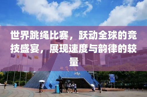 世界跳绳比赛，跃动全球的竞技盛宴，展现速度与韵律的较量