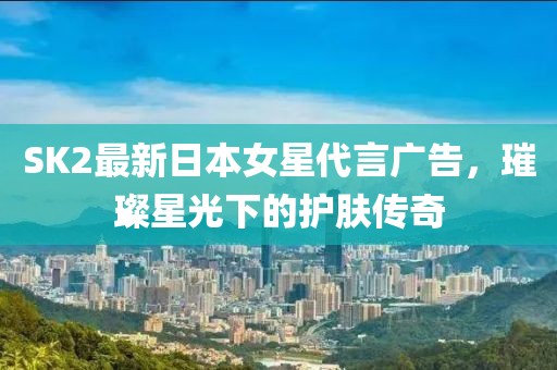 SK2最新日本女星代言广告，璀璨星光下的护肤传奇