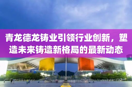 青龙德龙铸业引领行业创新，塑造未来铸造新格局的最新动态