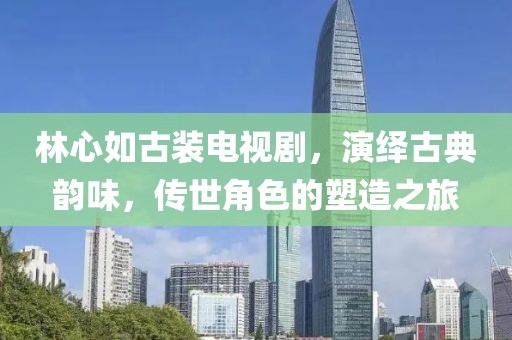 林心如古装电视剧，演绎古典韵味，传世角色的塑造之旅