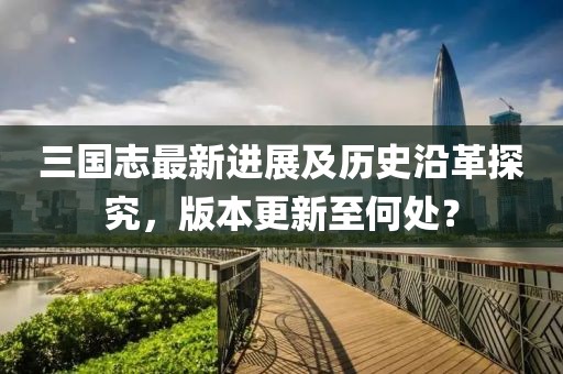 三国志最新进展及历史沿革探究，版本更新至何处？