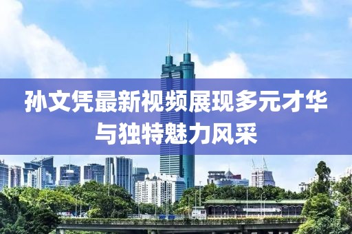 孙文凭最新视频展现多元才华与独特魅力风采