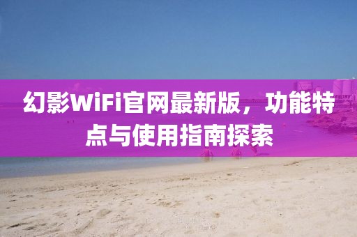 幻影WiFi官网最新版，功能特点与使用指南探索