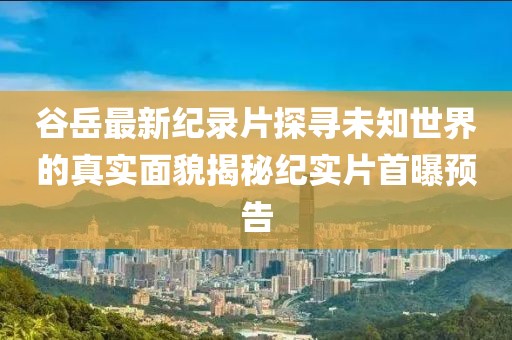 谷岳最新纪录片探寻未知世界的真实面貌揭秘纪实片首曝预告