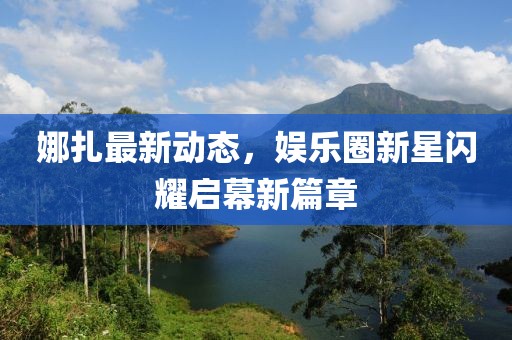 娜扎最新动态，娱乐圈新星闪耀启幕新篇章