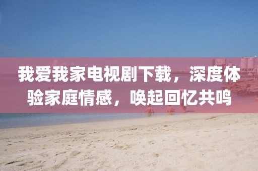 我爱我家电视剧下载，深度体验家庭情感，唤起回忆共鸣