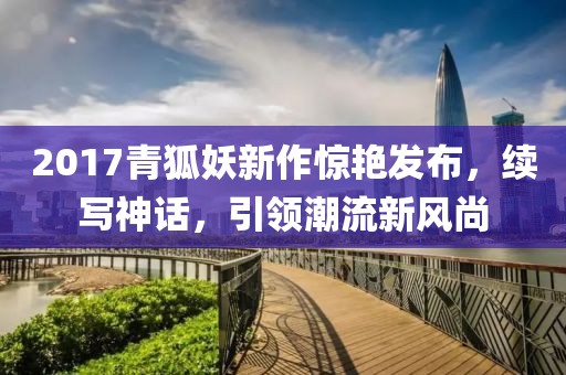 2017青狐妖新作惊艳发布，续写神话，引领潮流新风尚