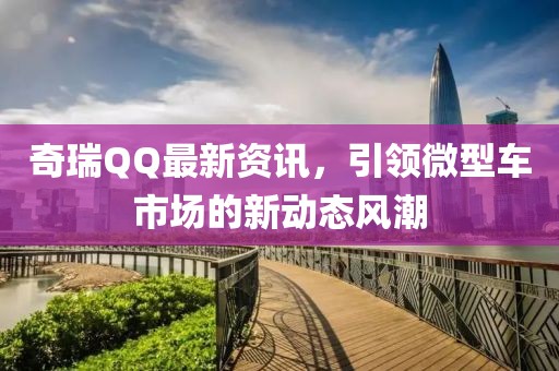 奇瑞QQ最新资讯，引领微型车市场的新动态风潮