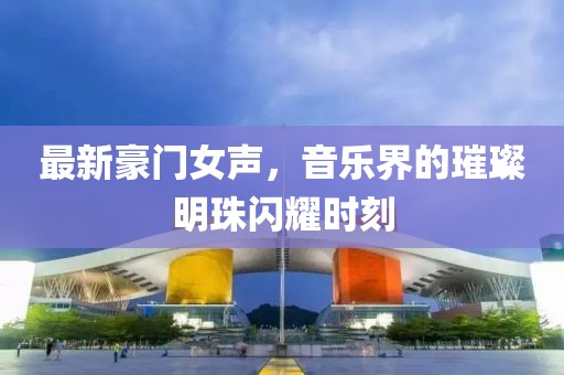 最新豪门女声，音乐界的璀璨明珠闪耀时刻