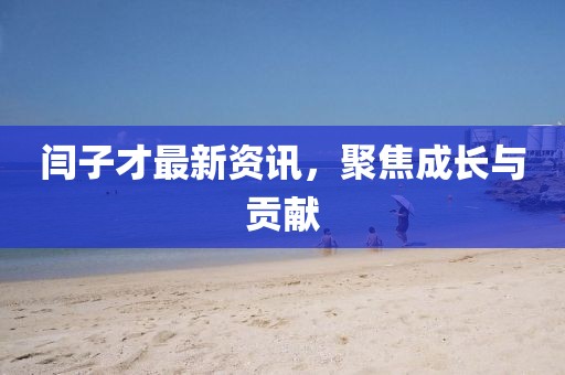 闫子才最新资讯，聚焦成长与贡献