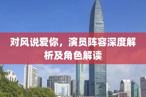 对风说爱你，演员阵容深度解析及角色解读
