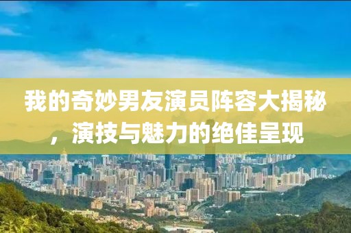 我的奇妙男友演员阵容大揭秘，演技与魅力的绝佳呈现