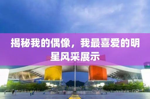 揭秘我的偶像，我最喜爱的明星风采展示