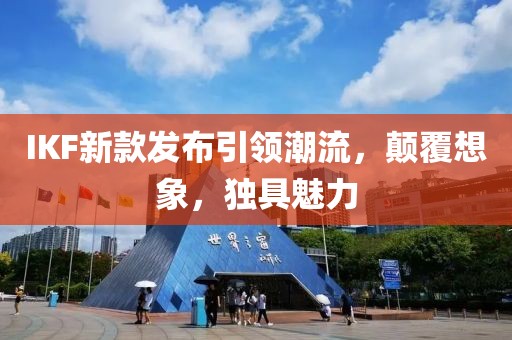 IKF新款发布引领潮流，颠覆想象，独具魅力