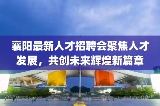 襄阳最新人才招聘会聚焦人才发展，共创未来辉煌新篇章