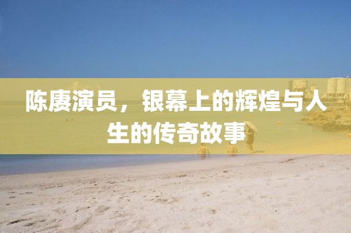 陈赓演员，银幕上的辉煌与人生的传奇故事