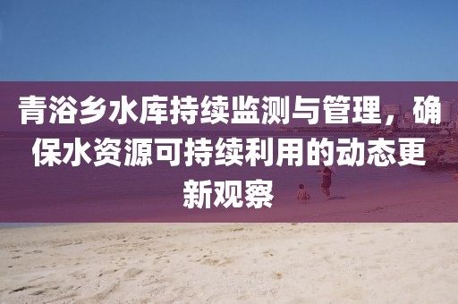 青浴乡水库持续监测与管理，确保水资源可持续利用的动态更新观察