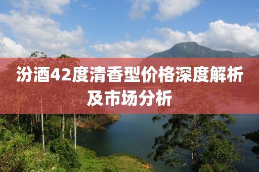 汾酒42度清香型价格深度解析及市场分析