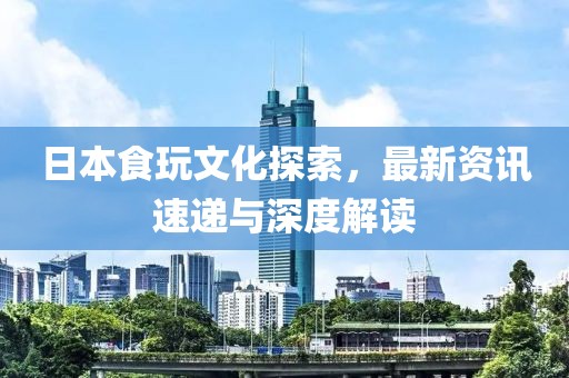 日本食玩文化探索，最新资讯速递与深度解读