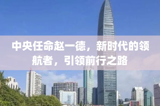 中央任命赵一德，新时代的领航者，引领前行之路